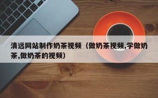 伊犁清远网站制作奶茶视频（做奶茶视频,学做奶茶,做奶茶的视频）