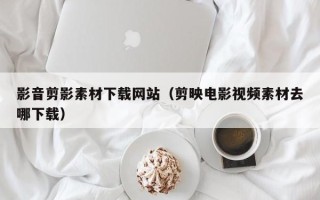 伊犁影音剪影素材下载网站（剪映电影视频素材去哪下载）